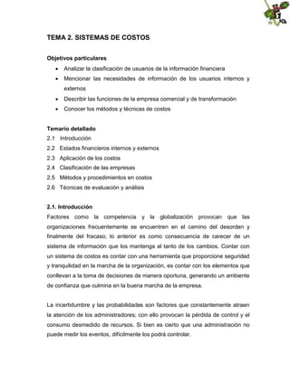 TEMA 2. SISTEMAS DE COSTOS
Objetivos particulares
 Analizar la clasificación de usuarios de la información financiera
 Mencionar las necesidades de información de los usuarios internos y
externos
 Describir las funciones de la empresa comercial y de transformación
 Conocer los métodos y técnicas de costos
Temario detallado
2.1 Introducción
2.2 Estados financieros internos y externos
2.3 Aplicación de los costos
2.4 Clasificación de las empresas
2.5 Métodos y procedimientos en costos
2.6 Técnicas de evaluación y análisis
2.1. Introducción
Factores como la competencia y la globalización provocan que las
organizaciones frecuentemente se encuentren en el camino del desorden y
finalmente del fracaso; lo anterior es como consecuencia de carecer de un
sistema de información que los mantenga al tanto de los cambios. Contar con
un sistema de costos es contar con una herramienta que proporcione seguridad
y tranquilidad en la marcha de la organización, es contar con los elementos que
conllevan a la toma de decisiones de manera oportuna, generando un ambiente
de confianza que culmina en la buena marcha de la empresa.
La incertidumbre y las probabilidades son factores que constantemente atraen
la atención de los administradores; con ello provocan la pérdida de control y el
consumo desmedido de recursos. Si bien es cierto que una administración no
puede medir los eventos, difícilmente los podrá controlar.

 
