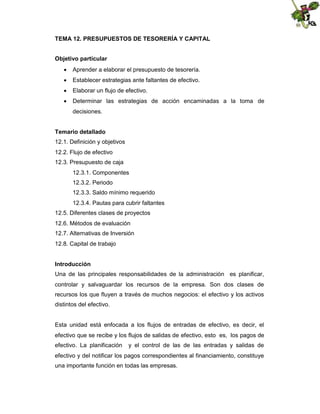 TEMA 12. PRESUPUESTOS DE TESORERÍA Y CAPITAL
Objetivo particular
 Aprender a elaborar el presupuesto de tesorería.
 Establecer estrategias ante faltantes de efectivo.
 Elaborar un flujo de efectivo.
 Determinar las estrategias de acción encaminadas a la toma de
decisiones.
Temario detallado
12.1. Definición y objetivos
12.2. Flujo de efectivo
12.3. Presupuesto de caja
12.3.1. Componentes
12.3.2. Periodo
12.3.3. Saldo mínimo requerido
12.3.4. Pautas para cubrir faltantes
12.5. Diferentes clases de proyectos
12.6. Métodos de evaluación
12.7. Alternativas de Inversión
12.8. Capital de trabajo
Introducción
Una de las principales responsabilidades de la administración es planificar,
controlar y salvaguardar los recursos de la empresa. Son dos clases de
recursos los que fluyen a través de muchos negocios: el efectivo y los activos
distintos del efectivo.

Esta unidad está enfocada a los flujos de entradas de efectivo, es decir, el
efectivo que se recibe y los flujos de salidas de efectivo, esto es, los pagos de
efectivo. La planificación

y el control de las de las entradas y salidas de

efectivo y del notificar los pagos correspondientes al financiamiento, constituye
una importante función en todas las empresas.

 