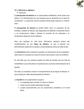 12.1. Definición y objetivos
 Definición
El presupuesto de efectivo es un presupuesto multifacético, tiene mucho que
ofrecer a la administración de una empresa para el desarrollo de la tarea de
coordinación y conducción hacia la posición donde logre alcanzar su máximo
valor.
El presupuesto de efectivo se podría definir como un pronóstico de las
entradas y salidas de efectivo que diagnostica los faltantes o sobrantes futuros
y, en consecuencia, obliga a planear la inversión de los sobrantes y la
recuperación-obtención de los faltantes.

Para

una

empresa

es

vital

tener

información

oportuna

acerca

del

comportamiento de sus flujos de efectivo, ya que le permite una
administración óptima de su liquidez y evitar problemas serios por falta de ella.
La insolvencia podría ocasionar la quiebra y la intervención de los acreedores,
sobre todo en una época en la que el recurso más escaso y caro es el efectivo.

Es más fácil que una empresa quiebre por falta de liquidez que por falta de
rentabilidad, lo que demuestra la importancia de una buena administración de la
liquidez.
Por ende, es necesario conocer el comportamiento de los flujos de efectivo, lo
que se logra por medio del presupuesto de efectivo.
La liquidez de una organización es igual a:
 su capacidad para convertir un activo en efectivo
 contar con los medios adecuados de pago
 cumplir oportunamente con los compromisos contraídos en el corto
plazo

 