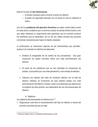 Está en función de dos dimensiones
o el tiempo necesario para convertir el activo en efectivo
o el grado de seguridad asociado con el precio al cual se realizará el
activo.
Uno de los problemas del ejecutivo financiero es saber cuánto debe invertir
en cada activo, problema que no termina cuando se decide dónde hacerlo, sino
que debe realizarse un seguimiento para garantizar que la inversión produce
los beneficios que se esperaban. De no ser así, deben tomarse las acciones
correctivas necesarias para lograr el objetivo deseado.

A continuación se mencionan algunas de las herramientas que permiten
evaluar si la inversión en efectivo es adecuada.
 Analizar la antigüedad de los saldos de los proveedores.

Una gran

proporción de saldos vencidos indica una mala administración del
efectivo.
 El costo de los préstamos que se han solicitado en situaciones de
presión, provocados por una mala planeación y mal manejo de efectivo.
 Calcular una relación del costo de mantener efectivo con el total de
efectivo utilizado. El incremento de esta relación señala una mala
administración del efectivo. Existen varias circunstancias que determinan
la amplitud de este periodo, que dependerá del uso del presupuesto de
efectivo.
 Objetivos
Los objetivos del presupuesto de efectivo son: 22
1. Diagnosticar cuál será el comportamiento del flujo de efectivo a través del
periodo o periodos de que se trate.

22

Ramírez Padilla, David, Contabilidad Administrativa, p.239

 