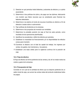 2. Detectar en qué periodos habrá faltantes y sobrantes de efectivo y a cuánto
ascenderán.
3. Determinar si las políticas de cobro y de pago son las óptimas, efectuando
una revisión que libere recursos que se canalizarán para financiar los
faltantes detectados.
4. Determinar si es óptimo el monto de recursos invertidos en efectivo a fin de
detectar si existe sobre o subinversión.
5. Fijar políticas de dividendos en la empresa.
6. Determinar si los proyectos de inversión son rentables.
7. Determinar la probable posición de caja al final de cada periodo, como
resultado de las operaciones planificadas.
8. Identificar los excedentes o déficit de efectivo por periodos.
9. Establecer la necesidad de financiamiento y/o la disponibilidad de efectivo
ocioso para inversión.
10. Coordinar el efectivo con el total de capital de trabajo, los ingresos por
ventas, los gastos, las inversiones y los pasivos.
11. Establecer una base sólida para la vigilancia continua de la posición de
caja.
12.2. Flujo de efectivo
El flujo de efectivo se forma partiendo de las ventas y de ahí se restan todos los
costos y gasto de la empresa.
12.3. Presupuesto de Caja
Consiste en ver cual es la cantidad de dinero que se dispone partiendo de un
saldo inicial de caja y se suman las ventas netas del producto restándose todos
los pagos.

 