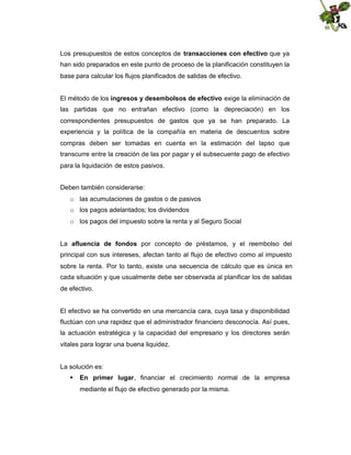 Los presupuestos de estos conceptos de transacciones con efectivo que ya
han sido preparados en este punto de proceso de la planificación constituyen la
base para calcular los flujos planificados de salidas de efectivo.
El método de los ingresos y desembolsos de efectivo exige la eliminación de
las partidas que no entrañan efectivo (como la depreciación) en los
correspondientes presupuestos de gastos que ya se han preparado. La
experiencia y la política de la compañía en materia de descuentos sobre
compras deben ser tomadas en cuenta en la estimación del lapso que
transcurre entre la creación de las por pagar y el subsecuente pago de efectivo
para la liquidación de estos pasivos.
Deben también considerarse:
o las acumulaciones de gastos o de pasivos
o los pagos adelantados; los dividendos
o los pagos del impuesto sobre la renta y al Seguro Social
La afluencia de fondos por concepto de préstamos, y el reembolso del
principal con sus intereses, afectan tanto al flujo de efectivo como al impuesto
sobre la renta. Por lo tanto, existe una secuencia de cálculo que es única en
cada situación y que usualmente debe ser observada al planificar los de salidas
de efectivo.

El efectivo se ha convertido en una mercancía cara, cuya tasa y disponibilidad
fluctúan con una rapidez que el administrador financiero desconocía. Así pues,
la actuación estratégica y la capacidad del empresario y los directores serán
vitales para lograr una buena liquidez.

La solución es:
 En primer lugar, financiar el crecimiento normal de la empresa
mediante el flujo de efectivo generado por la misma.

 