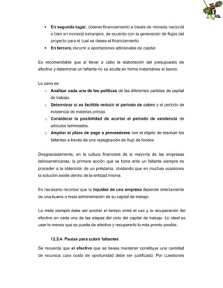  En segundo lugar, obtener financiamiento a través de moneda nacional
o bien en moneda extranjera, de acuerdo con la generación de flujos del
proyecto para el cual se desea el financiamiento.
 En tercero, recurrir a aportaciones adicionales de capital.

Es recomendable que al llevar a cabo la elaboración del presupuesto de
efectivo y determinar un faltante no se acuda en forma instantánea al banco.

Lo sano es:
o Analizar cada una de las políticas de las diferentes partidas de capital
de trabajo.
o Determinar si es factible reducir el periodo de cobro y el periodo de
existencia de materias primas.
o Considerar la posibilidad de acortar el periodo de existencia de
artículos terminados.
o Ampliar el plazo de pago a proveedores con el objeto de resolver los
faltantes a través de una reasignación de flujo de fondos.

Desgraciadamente, en la cultura financiera de la mayoría de las empresas
latinoamericanas, la primera acción que se toma ante un faltante siempre es
proceder a la obtención de un préstamo, olvidando que en muchas ocasiones
la solución existe dentro de la entidad misma.
Es necesario recordar que la liquidez de una empresa depende directamente
de una buena o mala administración de su capital de trabajo.
La meta siempre debe ser acortar el tiempo entre el uso y la recuperación del
efectivo en cada una de las etapas del ciclo del capital de trabajo. Lo ideal es
usar lo menos que se pueda de efectivo y recuperarlo lo más pronto posible.
12.3.4. Pautas para cubrir faltantes
Se recuerda que el efectivo que se desea mantener constituye una cantidad
de recursos cuyo costo de oportunidad debe ser justificado. Por cuestiones

 