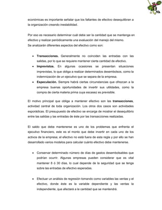 económicas es importante señalar que los faltantes de efectivo desequilibran a
la organización creando inestabilidad.

Por eso es necesario determinar cuál debe ser la cantidad que se mantenga en
efectivo y realizar periódicamente una evaluación del manejo del mismo.
Se analizarán diferentes aspectos del efectivo como son:
 Transacciones. Generalmente no coinciden las entradas con las
salidas, por lo que se requiere mantener cierta cantidad de efectivo.
 Imprevistos.

En

algunas

ocasiones

se

presentan

situaciones

imprevistas, lo que obliga a realizar determinados desembolsos, como la
indemnización de un ejecutivo que se separa de la empresa.
 Especulación. Siempre habrá ciertas circunstancias que ofrezcan a la
empresa buenas oportunidades de invertir sus utilidades, como la
compra de cierta materia prima cuya escasez es previsible.
El motivo principal que obliga a mantener efectivo son las transacciones,
actividad central de toda organización. Los otros dos casos son actividades
esporádicas. El presupuesto de efectivo se encarga de mostrar el desequilibrio
entre las salidas y las entradas de éste por las transacciones realizadas.

El saldo que debe mantenerse es uno de los problemas que enfrenta el
ejecutivo financiero, este es el monto que debe invertir en cada uno de los
activos de la empresa; el efectivo no está fuera de esta regla y por ello se han
desarrollado varios modelos para calcular cuánto efectivo debe mantenerse.
 Conservar determinado número de días de gastos desembolsables que
podrían ocurrir. Algunas empresas pueden considerar que es vital
mantener 8 ó 30 días, lo cual depende de la seguridad que se tenga
sobre las entradas de efectivo esperadas.
 Efectuar un análisis de regresión tomando como variables las ventas y el
efectivo, donde éste es la variable dependiente y las ventas la
independiente, que afectará a la cantidad que se mantendrá.

 