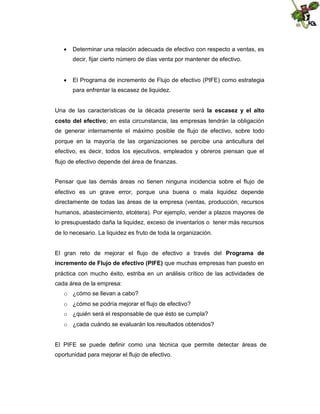  Determinar una relación adecuada de efectivo con respecto a ventas, es
decir, fijar cierto número de días venta por mantener de efectivo.
 El Programa de incremento de Flujo de efectivo (PIFE) como estrategia
para enfrentar la escasez de liquidez.
Una de las características de la década presente será la escasez y el alto
costo del efectivo; en esta circunstancia, las empresas tendrán la obligación
de generar internamente el máximo posible de flujo de efectivo, sobre todo
porque en la mayoría de las organizaciones se percibe una anticultura del
efectivo, es decir, todos los ejecutivos, empleados y obreros piensan que el
flujo de efectivo depende del área de finanzas.
Pensar que las demás áreas no tienen ninguna incidencia sobre el flujo de
efectivo es un grave error, porque una buena o mala liquidez depende
directamente de todas las áreas de la empresa (ventas, producción, recursos
humanos, abastecimiento, etcétera). Por ejemplo, vender a plazos mayores de
lo presupuestado daña la liquidez, exceso de inventarios o tener más recursos
de lo necesario. La liquidez es fruto de toda la organización.
El gran reto de mejorar el flujo de efectivo a través del Programa de
incremento de Flujo de efectivo (PIFE) que muchas empresas han puesto en
práctica con mucho éxito, estriba en un análisis crítico de las actividades de
cada área de la empresa:
o ¿cómo se llevan a cabo?
o ¿cómo se podría mejorar el flujo de efectivo?
o ¿quién será el responsable de que ésto se cumpla?
o ¿cada cuándo se evaluarán los resultados obtenidos?

El PIFE se puede definir como una técnica que permite detectar áreas de
oportunidad para mejorar el flujo de efectivo.

 
