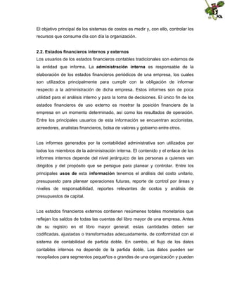 El objetivo principal de los sistemas de costos es medir y, con ello, controlar los
recursos que consume día con día la organización.
2.2. Estados financieros internos y externos
Los usuarios de los estados financieros contables tradicionales son externos de
la entidad que informa. La administración interna es responsable de la
elaboración de los estados financieros periódicos de una empresa, los cuales
son utilizados principalmente para cumplir con la obligación de informar
respecto a la administración de dicha empresa. Estos informes son de poca
utilidad para el análisis interno y para la toma de decisiones. El único fin de los
estados financieros de uso externo es mostrar la posición financiera de la
empresa en un momento determinado, así como los resultados de operación.
Entre los principales usuarios de esta información se encuentran accionistas,
acreedores, analistas financieros, bolsa de valores y gobierno entre otros.
Los informes generados por la contabilidad administrativa son utilizados por
todos los miembros de la administración interna. El contenido y el enlace de los
informes internos depende del nivel jerárquico de las personas a quienes van
dirigidos y del propósito que se persigue para planear y controlar. Entre los
principales usos de esta información tenemos el análisis del costo unitario,
presupuesto para planear operaciones futuras, reporte de control por áreas y
niveles de responsabilidad, reportes relevantes de costos y análisis de
presupuestos de capital.
Los estados financieros externos contienen resúmenes totales monetarios que
reflejan los saldos de todas las cuentas del libro mayor de una empresa. Antes
de su registro en el libro mayor general, estas cantidades deben ser
codificadas, ajustadas o transformadas adecuadamente, de conformidad con el
sistema de contabilidad de partida doble. En cambio, el flujo de los datos
contables internos no depende de la partida doble. Los datos pueden ser
recopilados para segmentos pequeños o grandes de una organización y pueden

 