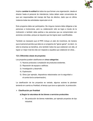 Implica cambiar la actitud de todos los que forman una organización, desde el
director hasta el personal de intendencia; todos deben estar convencidos de
que son responsables del manejo del flujo de efectivo, dado que en última
instancia todas las actividades repercuten en él.

Este programa debe ser participativo. De ninguna manera debe obligarse a las
personas a involucrarse, pero su colaboración sólo se logra a través de la
motivación o también debe pedirse a las personas que se comprometan con
acciones concretas, porque se requiere que los logros sean cuantificables.

También es necesario que el PIFE incluya un plan de incentivos, de manera
que el personal perciba que éste es un programa de "ganar-ganar", es decir, no
sólo la empresa se beneficia, sino también todos los que colaboran con ella, al
lograr un mejor nivel de vida con respecto a aquellos que colaboran en otras, .
12.5. Diferentes clases de proyectos
Los proyectos pueden clasificarse en cinco categorías:
1) Nuevos productos o ampliación de productos existentes.
2) Reposición de equipos o edificios.
3) Investigación y desarrollo.
4) Exploración.
5) Otros (por ejemplo, dispositivos relacionados con la seguridad o
el control de la contaminación).
La clasificación de los proyectos es variada, algunos autores la plantean
teniendo en cuenta su finalidad, el tiempo que dure su ejecución, la producción.
 Clasificación por finalidad
a) Según la naturaleza de los bienes o servicios producidos
 De producción de bienes materiales, por ejemplo proyectos de tipo
industrial.

 