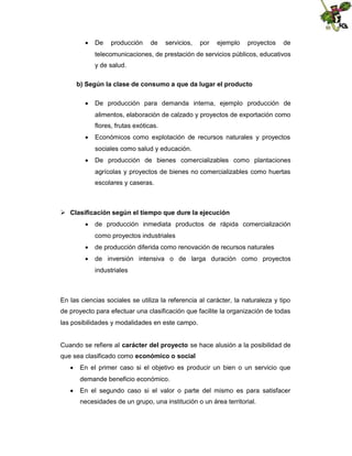  De

producción

de

servicios,

por

ejemplo

proyectos

de

telecomunicaciones, de prestación de servicios públicos, educativos
y de salud.
b) Según la clase de consumo a que da lugar el producto
 De producción para demanda interna, ejemplo producción de
alimentos, elaboración de calzado y proyectos de exportación como
flores, frutas exóticas.
 Económicos como explotación de recursos naturales y proyectos
sociales como salud y educación.
 De producción de bienes comercializables como plantaciones
agrícolas y proyectos de bienes no comercializables como huertas
escolares y caseras.

 Clasificación según el tiempo que dure la ejecución
 de producción inmediata productos de rápida comercialización
como proyectos industriales
 de producción diferida como renovación de recursos naturales
 de inversión intensiva o de larga duración como proyectos
industriales

En las ciencias sociales se utiliza la referencia al carácter, la naturaleza y tipo
de proyecto para efectuar una clasificación que facilite la organización de todas
las posibilidades y modalidades en este campo.
Cuando se refiere al carácter del proyecto se hace alusión a la posibilidad de
que sea clasificado como económico o social
 En el primer caso si el objetivo es producir un bien o un servicio que
demande beneficio económico.
 En el segundo caso si el valor o parte del mismo es para satisfacer
necesidades de un grupo, una institución o un área territorial.

 