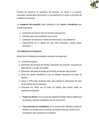 Cuando se menciona la naturaleza del proyecto, se refiere a la esencia,
propiedad característica del proyecto y principalmente al origen y prioridad del
problema a solucionar.
La categoría del proyecto, hace referencia a las áreas o disciplinas que
incluye el proyecto:
 producción de bienes como la industria petroquímica
 infraestructura para prestación de servicios
 prestación de servicios a través de instituciones o de profesiones
 mejoramiento de la calidad de vida como educación, cultura, salud,
recreación.
12.6. Métodos de evaluación
Dentro de los métodos de evaluación se tienen los siguientes:
 Costo del proyecto.
 Estimación de los flujos de efectivo esperados del proyecto, incluyendo la
depreciación y el valor de rescate.
 Estimación del grado de riesgo de los flujos de efectivo del proyecto.
 Costo de capital apropiado al cual se deberán descontar los flujos de
efectivo.
 Valuar a VPN (valor presente neto), para obtener la estimación del valor
de los activos para la empresa.
 Comparar los VPNs con el costo de capital, para decidir sobre su
rendimiento esperado.
 Flujos de efectivo. Es la suma del capital de trabajo más la utilidad que
se obtenga restando el préstamo que se haya tenido.
 Tasa promedio de rentabilidad. Es la suma de las utilidades o flujos de
efectivo y se divide entre la inversión promedio entre dos, donde no se
considera el valor del dinero en el tiempo.

 