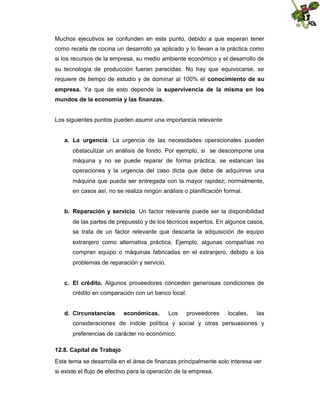 Muchos ejecutivos se confunden en este punto, debido a que esperan tener
como receta de cocina un desarrollo ya aplicado y lo llevan a la práctica como
si los recursos de la empresa, su medio ambiente económico y el desarrollo de
su tecnología de producción fueran parecidas. No hay que equivocarse, se
requiere de tiempo de estudio y de dominar al 100% el conocimiento de su
empresa. Ya que de esto depende la supervivencia de la misma en los
mundos de la economía y las finanzas.

Los siguientes puntos pueden asumir una importancia relevante
a. La urgencia. La urgencia de las necesidades operacionales pueden
obstaculizar un análisis de fondo. Por ejemplo, si se descompone una
máquina y no se puede reparar de forma práctica, se estancan las
operaciones y la urgencia del caso dicta que debe de adquirirse una
máquina que pueda ser entregada con la mayor rapidez; normalmente,
en casos así, no se realiza ningún análisis o planificación formal.
b. Reparación y servicio. Un factor relevante puede ser la disponibilidad
de las partes de prepuesto y de los técnicos expertos. En algunos casos,
se trata de un factor relevante que descarta la adquisición de equipo
extranjero como alternativa práctica. Ejemplo, algunas compañías no
compran equipo o máquinas fabricadas en el extranjero, debido a los
problemas de reparación y servicio.
c. El crédito. Algunos proveedores conceden generosas condiciones de
crédito en comparación con un banco local.
d. Circunstancias

económicas.

Los

proveedores

locales,

las

consideraciones de índole política y social y otras persuasiones y
preferencias de carácter no económico.
12.8. Capital de Trabajo
Este tema se desarrolla en el área de finanzas principalmente solo interesa ver
si existe el flujo de efectivo para la operación de la empresa.

 