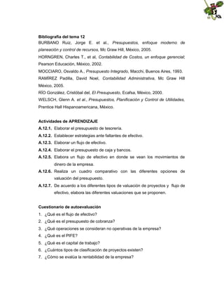 Bibliografía del tema 12
BURBANO Ruiz, Jorge E. et al., Presupuestos, enfoque moderno de
planeación y control de recursos, Mc Graw Hill, México, 2005.
HORNGREN, Charles T., et al, Contabilidad de Costos, un enfoque gerencial;
Pearson Educación, México, 2002.
MOCCIARO, Osvaldo A., Presupuesto Integrado, Macchi, Buenos Aires, 1993.
RAMÍREZ Padilla, David Noel, Contabilidad Administrativa, Mc Graw Hill
México, 2005.
RÍO González, Cristóbal del, El Presupuesto, Ecafsa, México, 2000.
WELSCH, Glenn A. et al., Presupuestos, Planificación y Control de Utilidades,
Prentice Hall Hispanoamericana, México.
Actividades de APRENDIZAJE
A.12.1. Elaborar el presupuesto de tesorería.
A.12.2. Establecer estrategias ante faltantes de efectivo.
A.12.3. Elaborar un flujo de efectivo.
A.12.4. Elaborar el presupuesto de caja y bancos.
A.12.5. Elabora un flujo de efectivo en donde se vean los movimientos de
dinero de la empresa.
A.12.6. Realiza un cuadro comparativo con las diferentes opciones de
valuación del presupuesto.
A.12.7. De acuerdo a los diferentes tipos de valuación de proyectos y flujo de
efectivo, elabora las diferentes valuaciones que se proponen.
Cuestionario de autoevaluación
1. ¿Qué es el flujo de efectivo?
2. ¿Qué es el presupuesto de cobranza?
3. ¿Qué operaciones se consideran no operativas de la empresa?
4. ¿Qué es el PIFE?
5. ¿Qué es el capital de trabajo?
6. ¿Cuántos tipos de clasificación de proyectos existen?
7. ¿Cómo se evalúa la rentabilidad de la empresa?

 