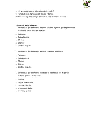 8. ¿A qué se consideran alternativas de inversión?
9. Para qué sirve el presupuesto de caja y bancos
10. Menciona algunas ventajas de medir el presupuesto de finanzas.

Examen de autoevaluación
1. Es la cédula que se encarga de juntar todos los ingresos que se generan de
la venta de los productos o servicios.
a. Cobranza
b. Caja y bancos
c. Efectivo
d. Clientes
e. Créditos pagados

2. Es la cédula que se encarga de dar el saldo final de efectivo.
a. Cobranza
b. Caja y bancos
c. Efectivo
d. Clientes
e. Créditos pagados

3. Es la cédula que se encarga establecer el crédito que nos da por las
materias primas o mercancías.
a. créditos
b. pago a proveedores
c. pagos en efectivo
d. créditos prendarios
e. créditos pagados

 