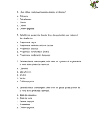 4. ¿Qué cédula nos incluye los costos directos e indirectos?
a. Cobranza
b. Caja y bancos
c. Efectivo
d. Clientes
e. Créditos pagados

5. Es la técnica que permite detectar áreas de oportunidad para mejorar el
flujo de efectivo.
a. Programa de pagos
b. Programa de reestructuración de deudas
c. Programa de cobranza
d. Programa de incremento de efectivo
e. Programa de condonación de deudas

6. Es la cédula que se encarga de juntar todos los ingresos que se generan de
la venta de los productos o servicios.
a. Cobranza
b. Caja y bancos
c. Efectivo
d. Ventas
e. Créditos pagados

7. Es la cédula que se encarga de juntar todos los gastos que se generan de
la venta de los productos o servicios.
a. Costo de producción
b. Costo de venta
c. General de pagos
d. Proveedores
e. Créditos pagados

 
