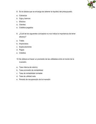 8. Es la cédula que se encarga de obtener la liquidez del presupuesto.
a. Cobranza
b. Caja y bancos
c. Efectivo
d. Clientes
e. Créditos pagados

9. ¿Cuál de los siguientes conceptos no nos indica la importancia de tener
efectivo?
a. Trates
b. Imprevistos
c. Especulaciones
d. Pagos
e. Créditos

10. Se obtiene al hacer un promedio de las utilidades entre el monto de la
inversión.
a. Tasa interna de retorno
b. Tasa promedio de rentabilidad
c. Tasa de rentabilidad contable
d. Tasa de utilidad neta
e. Periodo de recuperación de la inversión

 