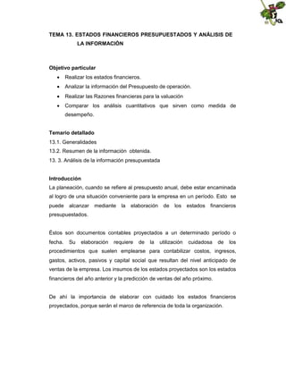TEMA 13. ESTADOS FINANCIEROS PRESUPUESTADOS Y ANÁLISIS DE
LA INFORMACIÓN

Objetivo particular
 Realizar los estados financieros.
 Analizar la información del Presupuesto de operación.
 Realizar las Razones financieras para la valuación
 Comparar los análisis cuantitativos que sirven como medida de
desempeño.
Temario detallado
13.1. Generalidades
13.2. Resumen de la información obtenida.
13. 3. Análisis de la información presupuestada
Introducción
La planeación, cuando se refiere al presupuesto anual, debe estar encaminada
al logro de una situación conveniente para la empresa en un período. Esto se
puede

alcanzar

mediante

la

elaboración

de

los

estados

financieros

presupuestados.

Éstos son documentos contables proyectados a un determinado período o
fecha.

Su

elaboración

requiere

de

la

utilización

cuidadosa

de

los

procedimientos que suelen emplearse para contabilizar costos, ingresos,
gastos, activos, pasivos y capital social que resultan del nivel anticipado de
ventas de la empresa. Los insumos de los estados proyectados son los estados
financieros del año anterior y la predicción de ventas del año próximo.

De ahí la importancia de elaborar con cuidado los estados financieros
proyectados, porque serán el marco de referencia de toda la organización.

 