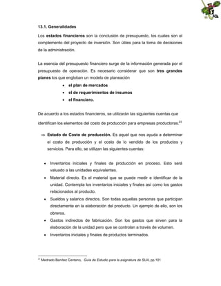 13.1. Generalidades
Los estados financieros son la conclusión de presupuesto, los cuales son el
complemento del proyecto de inversión. Son útiles para la toma de decisiones
de la administración.
La esencia del presupuesto financiero surge de la información generada por el
presupuesto de operación. Es necesario considerar que son tres grandes
planes los que engloban un modelo de planeación
 el plan de mercados
 el de requerimientos de insumos
 el financiero.

De acuerdo a los estados financieros, se utilizarán las siguientes cuentas que
identifican los elementos del costo de producción para empresas productoras.23
 Estado de Costo de producción. Es aquel que nos ayuda a determinar
el costo de producción y el costo de lo vendido de los productos y
servicios. Para ello, se utilizan las siguientes cuentas:
 Inventarios iniciales y finales de producción en proceso. Esto será
valuado a las unidades equivalentes.
 Material directo. Es el material que se puede medir e identificar de la
unidad. Contempla los inventarios iniciales y finales así como los gastos
relacionados al producto.
 Sueldos y salarios directos. Son todas aquellas personas que participan
directamente en la elaboración del producto. Un ejemplo de ello, son los
obreros.
 Gastos indirectos de fabricación. Son los gastos que sirven para la
elaboración de la unidad pero que se controlan a través de volumen.
 Inventarios iniciales y finales de productos terminados.

23

Medrado Benítez Centeno, Guía de Estudio para la asignatura de SUA, pp.101

 
