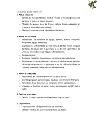 Las cuentas que se utilizan son:
a) Activo circulante
o Bancos. Se maneja el total de efectivo y marca el inicio del presupuesto
así como el final en el estado financiero.
o Almacén. Se pueden tener de 3 tipos: material directo, producción en
proceso y sus productos terminados.
o Clientes. En caso de que se dé crédito por las ventas.
b) Activo no circulante
o Propiedades. Se considera el equipo, edificios, terreno, transporte,
maquinaria, equipo de cómputo.
o Depreciación. Es la cantidad que nos marca la pérdida normal o el paso
del tiempo del equipo con lo que marca la ley del ISR o por método de
unidades producidas, horas máquina y horas hombre.
o Cargos diferidos.
o Gastos de instalación. Adecuaciones y mejoras a las instalaciones.
o Amortización. Es la cantidad que nos marca la pérdida normal o el paso
del tiempo del equipo con lo que marca la ley del ISR o por método de
unidades producidas, horas máquina y horas hombre.
c) Pasivo a corto plazo
o Proveedores. Es cuando el proveedor nos da un crédito.
o Cuentas por pagar. Compromisos a través de un instrumento financiero.
o Acreedores. Pago de deudas por compra de activos o propiedades.
o Impuestos y derechos por pagar. Incluye los impuestos del ISR, IVA o
IMSS.
d) Pasivo a largo plazo
o Deudas y obligaciones que tiene la empresa mayor a un año.
e) Capital social
o Capital contable. Es el patrimonio de los accionistas.
o Utilidad o Pérdida. Se obtiene del Estado de resultados.

 