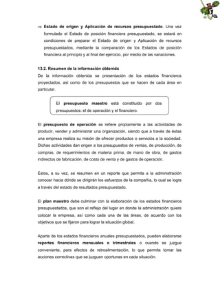  Estado de origen y Aplicación de recursos presupuestado. Una vez
formulado el Estado de posición financiera presupuestado, se estará en
condiciones de preparar el Estado de origen y Aplicación de recursos
presupuestados, mediante la comparación de los Estados de posición
financiera al principio y al final del ejercicio, por medio de las variaciones.
13.2. Resumen de la información obtenida
De la información obtenida se presentación de los estados financieros
proyectados, así como de los presupuestos que se hacen de cada área en
particular.
El presupuesto maestro está constituido por dos
presupuestos: el de operación y el financiero.
El presupuesto de operación se refiere propiamente a las actividades de
producir, vender y administrar una organización, siendo que a través de éstas
una empresa realiza su misión de ofrecer productos o servicios a la sociedad.
Dichas actividades dan origen a los presupuestos de ventas, de producción, de
compras, de requerimientos de materia prima, de mano de obra, de gastos
indirectos de fabricación, de costo de venta y de gastos de operación.

Éstos, a su vez, se resumen en un reporte que permita a la administración
conocer hacia dónde se dirigirán los esfuerzos de la compañía, lo cual se logra
a través del estado de resultados presupuestado.
El plan maestro debe culminar con la elaboración de los estados financieros
presupuestados, que son el reflejo del lugar en donde la administración quiere
colocar la empresa, así como cada una de las áreas, de acuerdo con los
objetivos que se fijaron para lograr la situación global.

Aparte de los estados financieros anuales presupuestados, pueden elaborarse
reportes financieros mensuales o trimestrales o cuando se juzgue
conveniente, para efectos de retroalimentación, lo que permite tomar las
acciones correctivas que se juzguen oportunas en cada situación.

 
