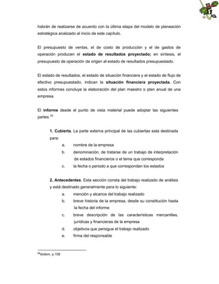 habrán de realizarse de acuerdo con la última etapa del modelo de planeación
estratégica analizado al inicio de este capítulo.

El presupuesto de ventas, el de costo de producción y el de gastos de
operación producen el estado de resultados proyectado; en síntesis, el
presupuesto de operación da origen al estado de resultados presupuestado.

El estado de resultados, el estado de situación financiera y el estado de flujo de
efectivo presupuestado, indican la situación financiera proyectada. Con
estos informes concluye la elaboración del plan maestro o plan anual de una
empresa.
El informe desde el punto de vista material puede adoptar las siguientes
partes

24

1. Cubierta. La parte externa principal de las cubiertas esta destinada
para:
a.

nombre de la empresa

b.

denominación, de tratarse de un trabajo de interpretación
de estados financieros o el tema que corresponda

c.

la fecha o periodo a que correspondan los estados

2. Antecedentes. Esta sección consta del trabajo realizado de análisis
y está destinado generalmente para lo siguiente:
a.

mención y alcance del trabajo realizado

b.

breve historia de la empresa, desde su constitución hasta
la fecha del informe

c.

breve descripción de las características mercantiles,
jurídicas y financieras de la empresa

d.
e.

24

ibidem, p.106

objetivos que persigue el trabajo realizado
firma del responsable

 