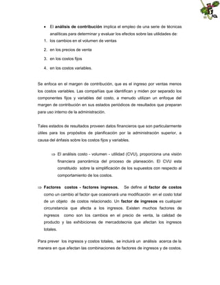  El análisis de contribución implica el empleo de una serie de técnicas
analíticas para determinar y evaluar los efectos sobre las utilidades de:
1. los cambios en el volumen de ventas
2. en los precios de venta
3. en los costos fijos
4. en los costos variables.

Se enfoca en el margen de contribución, que es el ingreso por ventas menos
los costos variables. Las compañías que identifican y miden por separado los
componentes fijos y variables del costo, a menudo utilizan un enfoque del
margen de contribución en sus estados periódicos de resultados que preparan
para uso interno de la administración.

Tales estados de resultados proveen datos financieros que son particularmente
útiles para los propósitos de planificación por la administración superior, a
causa del énfasis sobre los costos fijos y variables.
 El análisis costo - volumen - utilidad (CVU), proporciona una visión
financiera panorámica del proceso de planeación. El CVU esta
constituido sobre la simplificación de los supuestos con respecto al
comportamiento de los costos.
 Factores costos - factores ingresos.

Se define al factor de costos

como un cambio al factor que ocasionará una modificación en el costo total
de un objeto de costos relacionado. Un factor de ingresos es cualquier
circunstancia que afecta a los ingresos. Existen muchos factores de
ingresos

como son los cambios en el precio de venta, la calidad de

producto y las exhibiciones de mercadotecnia que afectan los ingresos
totales.
Para prever los ingresos y costos totales, se incluirá un análisis acerca de la
manera en que afectan las combinaciones de factores de ingresos y de costos.

 