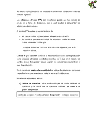 Por ahora, supongamos que las unidades de producción son el único factor de
costos e ingresos.
Las relaciones directas CVU son importantes puesto que han servido de
ayuda en la toma de decisiones, con lo cual ayudan a comprender las
relaciones más complejas.
El término CVU analiza el comportamiento de:
o los costos totales, ingresos totales e ingresos de operación
o los cambios que ocurren a nivel de productos, precio de venta,
costos variables o costos fijos
En este análisis se utiliza un sólo factor de ingresos y un sólo
factor de costos.
La letra ¨V¨ por volumen se refiere a factores relacionados con la producción
como unidades fabricadas o unidades vendidas; por lo que en el modelo, los
cambios a nivel de ingresos y costos surgirán por variaciones únicamente en el
nivel de producción.
En el manejo de costo-volumen-utilidad se utilizan los siguientes conceptos
los cuales hacen que se entienda mejor la preparación del mismo.
entradas de operación = ventas
a) Costos de operación. Están constituidos por los costos variables de
operación y los costos fijos de operación. También

se refiere a los

gastos de operación.
costos de operación = costos variables de operación - costos de operación

 