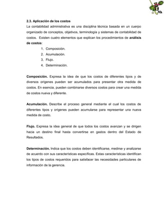 2.3. Aplicación de los costos
La contabilidad administrativa es una disciplina técnica basada en un cuerpo
organizado de conceptos, objetivos, terminología y sistemas de contabilidad de
costos. Existen cuatro elementos que explican los procedimientos de análisis
de costos:
1. Composición.
2. Acumulación.
3. Flujo.
4. Determinación.
Composición. Expresa la idea de que los costos de diferentes tipos y de
diversos orígenes pueden ser acumulados para presentar otra medida de
costos. En esencia, pueden combinarse diversos costos para crear una medida
de costos nueva y diferente.
Acumulación. Describe el proceso general mediante el cual los costos de
diferentes tipos y orígenes pueden acumularse para representar una nueva
medida de costo.
Flujo. Expresa la idea general de que todos los costos avanzan y se dirigen
hacia un destino final hasta convertirse en gastos dentro del Estado de
Resultados.
Determinación. Indica que los costos deben identificarse, medirse y analizarse
de acuerdo con sus características específicas. Estas características identifican
los tipos de costos requeridos para satisfacer las necesidades particulares de
información de la gerencia.

 