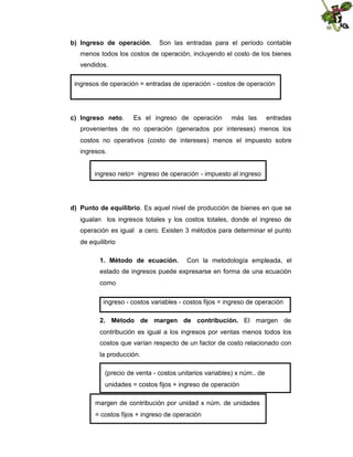 b) Ingreso de operación.

Son las entradas para el período contable

menos todos los costos de operación, incluyendo el costo de los bienes
vendidos.
ingresos de operación = entradas de operación - costos de operación

c) Ingreso neto.

Es el ingreso de operación

más las

entradas

provenientes de no operación (generados por intereses) menos los
costos no operativos (costo de intereses) menos el impuesto sobre
ingresos.

ingreso neto= ingreso de operación - impuesto al ingreso

d) Punto de equilibrio. Es aquel nivel de producción de bienes en que se
igualan los ingresos totales y los costos totales, donde el ingreso de
operación es igual a cero. Existen 3 métodos para determinar el punto
de equilibrio
1. Método de ecuación.

Con la metodología empleada, el

estado de ingresos puede expresarse en forma de una ecuación
como
ingreso - costos variables - costos fijos = ingreso de operación
2. Método de margen de contribución. El margen de
contribución es igual a los ingresos por ventas menos todos los
costos que varían respecto de un factor de costo relacionado con
la producción.
(precio de venta - costos unitarios variables) x núm.. de
unidades = costos fijos + ingreso de operación
margen de contribución por unidad x núm. de unidades
= costos fijos + ingreso de operación

 