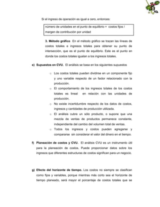 Si el ingreso de operación es igual a cero, entonces:
número de unidades en el punto de equilibrio = costos fijos /
margen de contribución por unidad
3. Método gráfico En el método gráfico se trazan las líneas de
costos totales e ingresos totales para obtener su punto de
intersección, que es el punto de equilibrio. Este es el punto en
donde los costos totales igualan a los ingresos totales.
e) Supuestos en CVU. El análisis se basa en los siguientes supuestos
o Los costos totales pueden dividirse en un componente fijo
y uno variable respecto de un factor relacionado con la
producción.
o El comportamiento de los ingresos totales de los costos
totales es lineal

en relación con las unidades de

producción.
o No existe incertidumbre respecto de los datos de costos,
ingresos y cantidades de producción utilizada.
o El análisis cubre un sólo producto, o supone que una
mezcla de ventas de productos permanece constante,
independiente del cambio del volumen total de ventas.
o Todos los ingresos y costos pueden agregarse y
compararse sin considerar el valor del dinero en el tiempo.
f) Planeación de costos y CVU. El análisis CVU es un instrumento útil
para la planeación de costos. Puede proporcionar datos sobre los
ingresos que diferentes estructuras de costos significan para un negocio.

g) Efecto del horizonte de tiempo. Los costos no siempre se clasifican
como fijos y variables, porque mientras más corto sea el horizonte de
tiempo planeado, será mayor el porcentaje de costos totales que se

 