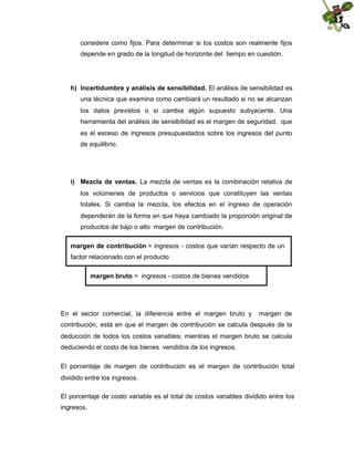 considere como fijos. Para determinar si los costos son realmente fijos
depende en grado de la longitud de horizonte del tiempo en cuestión.

h) Incertidumbre y análisis de sensibilidad. El análisis de sensibilidad es
una técnica que examina como cambiará un resultado si no se alcanzan
los datos previstos o si cambia algún supuesto subyacente. Una
herramienta del análisis de sensibilidad es el margen de seguridad, que
es el exceso de ingresos presupuestados sobre los ingresos del punto
de equilibrio.

i) Mezcla de ventas. La mezcla de ventas es la combinación relativa de
los volúmenes de productos o servicios que constituyen las ventas
totales. Si cambia la mezcla, los efectos en el ingreso de operación
dependerán de la forma en que haya cambiado la proporción original de
productos de bajo o alto margen de contribución.
margen de contribución = ingresos - costos que varían respecto de un
factor relacionado con el producto
margen bruto = ingresos - costos de bienes vendidos

En el sector comercial, la diferencia entre el margen bruto y

margen de

contribución, está en que el margen de contribución se calcula después de la
deducción de todos los costos variables; mientras el margen bruto se calcula
deduciendo el costo de los bienes vendidos de los ingresos.
El porcentaje de margen de contribución es el margen de contribución total
dividido entre los ingresos.
El porcentaje de costo variable es el total de costos variables dividido entre los
ingresos.

 