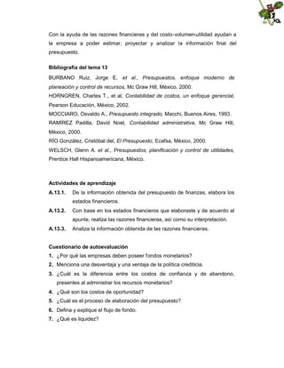 Con la ayuda de las razones financieras y del costo-volumen-utilidad ayudan a
la empresa a poder estimar, proyectar y analizar la información final del
presupuesto.
Bibliografía del tema 13
BURBANO Ruiz, Jorge E. et al., Presupuestos, enfoque moderno de
planeación y control de recursos, Mc Graw Hill, México, 2000.
HORNGREN, Charles T., et al, Contabilidad de costos, un enfoque gerencial,
Pearson Educación, México, 2002.
MOCCIARO, Osvaldo A., Presupuesto integrado, Macchi, Buenos Aires, 1993.
RAMÍREZ Padilla, David Noel, Contabilidad administrativa, Mc Graw Hill,
México, 2000.
RÍO González, Cristóbal del, El Presupuesto, Ecafsa, México, 2000.
WELSCH, Glenn A. et al., Presupuestos, planificación y control de utilidades,
Prentice Hall Hispanoamericana, México.

Actividades de aprendizaje
A.13.1.

De la información obtenida del presupuesto de finanzas, elabora los
estados financieros.

A.13.2.

Con base en los estados financieros que elaboraste y de acuerdo al
apunte, realiza las razones financieras, así como su interpretación.

A.13.3.

Analiza la información obtenida de las razones financieras.

Cuestionario de autoevaluación
1. ¿Por qué las empresas deben poseer fondos monetarios?
2. Menciona una desventaja y una ventaja de la política crediticia.
3. ¿Cuál es la diferencia entre los costos de confianza y de abandono,
presentes al administrar los recursos monetarios?
4. ¿Qué son los costos de oportunidad?
5. ¿Cuál es el proceso de elaboración del presupuesto?
6. Defina y explique el flujo de fondo.
7. ¿Qué es liquidez?

 