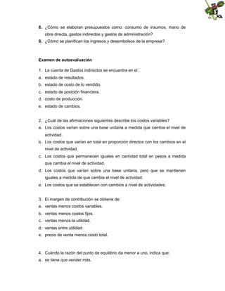 8. ¿Cómo se elaboran presupuestos como: consumo de insumos, mano de
obra directa, gastos indirectos y gastos de administración?
9. ¿Cómo se planifican los ingresos y desembolsos de la empresa?

Examen de autoevaluación
1. La cuenta de Gastos indirectos se encuentra en el:
a. estado de resultados.
b. estado de costo de lo vendido.
c. estado de posición financiera.
d. costo de producción.
e. estado de cambios.

2. ¿Cuál de las afirmaciones siguientes describe los costos variables?
a. Los costos varían sobre una base unitaria a medida que cambia el nivel de
actividad.
b. Los costos que varían en total en proporción directos con los cambios en el
nivel de actividad.
c. Los costos que permanecen iguales en cantidad total en pesos a medida
que cambia el nivel de actividad.
d. Los costos que varían sobre una base unitaria, pero que se mantienen
iguales a medida de que cambia el nivel de actividad.
e. Los costos que se establecen con cambios a nivel de actividades.

3. El margen de contribución se obtiene de:
a. ventas menos costos variables.
b. ventas menos costos fijos.
c. ventas menos la utilidad.
d. ventas entre utilidad.
e. precio de venta menos costo total.

4. Cuándo la razón del punto de equilibrio da menor a uno, indica que:
a. se tiene que vender más.

 