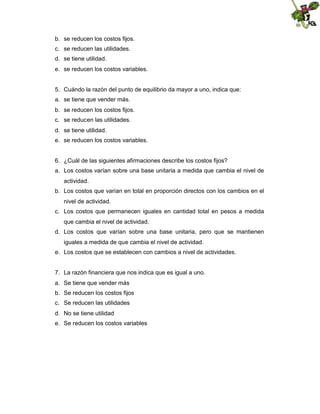 b. se reducen los costos fijos.
c. se reducen las utilidades.
d. se tiene utilidad.
e. se reducen los costos variables.

5. Cuándo la razón del punto de equilibrio da mayor a uno, indica que:
a. se tiene que vender más.
b. se reducen los costos fijos.
c. se reducen las utilidades.
d. se tiene utilidad.
e. se reducen los costos variables.

6. ¿Cuál de las siguientes afirmaciones describe los costos fijos?
a. Los costos varían sobre una base unitaria a medida que cambia el nivel de
actividad.
b. Los costos que varían en total en proporción directos con los cambios en el
nivel de actividad.
c. Los costos que permanecen iguales en cantidad total en pesos a medida
que cambia el nivel de actividad.
d. Los costos que varían sobre una base unitaria, pero que se mantienen
iguales a medida de que cambia el nivel de actividad.
e. Los costos que se establecen con cambios a nivel de actividades.

7. La razón financiera que nos indica que es igual a uno.
a. Se tiene que vender más
b. Se reducen los costos fijos
c. Se reducen las utilidades
d. No se tiene utilidad
e. Se reducen los costos variables

 