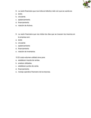 8. La razón financiera que nos indica el efectivo neto con que se cuenta es:
a. ácido.
b. circulante.
c. apalancamiento.
d. financiamiento.
e. rotación de Activos.

9. La razón financiera que nos indica los días que se mueven los insumos en
la empresa son:
a. ácido
b. circulante
c. apalancamiento
d. financiamiento
e. rotación de inventarios

10. El costo-volumen-utilidad sirve para:
a. establecer mezcla de ventas.
b. analizar utilidades.
c. establecer puntos de venta.
d. financiamiento.
e. manejo operativo financiero de la empresa.

 