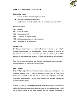 TEMA 14. CONTROL DEL PRESUPUESTO
Objetivo Particular
 Evaluar las diferencias en los presupuestos.
 Utilizar las medidas del desempeño.
 Establecer las líneas de acción antes las variaciones presupuestales.
Temario detallado
14.1. Concepto
14.2. Niveles de control
14.3. Proceso de control
14.4. La variación en el presupuesto
14.5. Análisis de las variaciones más relevantes
14.6. Tratamiento de las variaciones
Introducción
En el presupuesto siempre van a existir diferencias marcadas, ya que entre lo
real y lo presupuestado casi nunca se va a coincidir. Cuando se realizan las
operaciones de la empresa se observa que entre lo estimado y lo real hay
variaciones, así que se debe proceder a indagar las causas que las generaron.
Para esto es importante que la alta dirección establezca el camino a seguir y
como se deberán de analizar dichas variaciones.
14.1. Concepto
El control presupuestal es un instrumento del que se valen las empresas para
proyectar, estimar, dirigir, y controlar todas sus operaciones, a través de la
comparación sistemática, del conjunto de previsiones establecidas para cada
uno de sus departamentos y con los datos históricos que refleja la Contabilidad
durante el mismo periodo.
Cuando se habla de Control Presupuestal, se está indicando la coordinación
de las actividades de los diversos departamentos de la Organización por medio
de la estructuración de un plan, formado por un conjunto coherente e

 