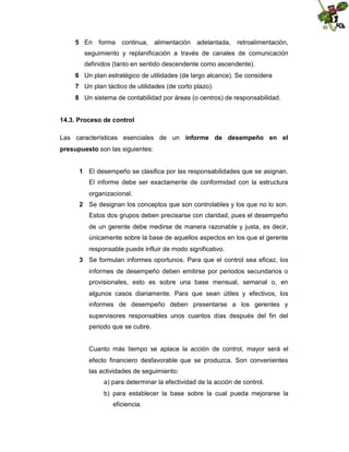 5 En

forma

continua,

alimentación

adelantada,

retroalimentación,

seguimiento y replanificación a través de canales de comunicación
definidos (tanto en sentido descendente como ascendente).
6 Un plan estratégico de utilidades (de largo alcance). Se considera
7 Un plan táctico de utilidades (de corto plazo).
8 Un sistema de contabilidad por áreas (o centros) de responsabilidad.
14.3. Proceso de control
Las características esenciales de un informe de desempeño en el
presupuesto son las siguientes:
1 El desempeño se clasifica por las responsabilidades que se asignan.
El informe debe ser exactamente de conformidad con la estructura
organizacional.
2 Se designan los conceptos que son controlables y los que no lo son.
Estos dos grupos deben precisarse con claridad, pues el desempeño
de un gerente debe medirse de manera razonable y justa, es decir,
únicamente sobre la base de aquellos aspectos en los que el gerente
responsable puede influir de modo significativo.
3 Se formulan informes oportunos. Para que el control sea eficaz, los
informes de desempeño deben emitirse por periodos secundarios o
provisionales, esto es sobre una base mensual, semanal o, en
algunos casos diariamente. Para que sean útiles y efectivos, los
informes de desempeño deben presentarse a los gerentes y
supervisores responsables unos cuantos días después del fin del
periodo que se cubre.

Cuanto más tiempo se aplace la acción de control, mayor será el
efecto financiero desfavorable que se produzca. Son convenientes
las actividades de seguimiento:
a) para determinar la efectividad de la acción de control.
b) para establecer la base sobre la cual pueda mejorarse la
eficiencia.

 