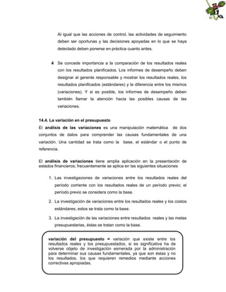 Al igual que las acciones de control, las actividades de seguimiento
deben ser oportunas y las decisiones apoyadas en lo que se haya
detectado deben ponerse en práctica cuanto antes.
4 Se concede importancia a la comparación de los resultados reales
con los resultados planificados. Los informes de desempeño deben
designar al gerente responsable y mostrar los resultados reales, los
resultados planificados (estándares) y la diferencia entre los mismos
(variaciones). Y si es posible, los informes de desempeño deben
también llamar la atención hacia las posibles causas de las
variaciones.
14.4. La variación en el presupuesto
El análisis de las variaciones es una manipulación matemática

de dos

conjuntos de datos para comprender las causas fundamentales de una
variación. Una cantidad se trata como la

base, el estándar o el punto de

referencia.
El análisis de variaciones tiene amplia aplicación en la presentación de
estados financieros; frecuentemente se aplica en las siguientes situaciones
1. Las investigaciones de variaciones entre los resultados reales del
período corriente con los resultados reales de un período previo; el
período previo se considera como la base.
2. La investigación de variaciones entre los resultados reales y los costos
estándares; estos se trata como la base.
3. La investigación de las variaciones entre resultados reales y las metas
presupuestarias, éstas se tratan como la base.
variación del presupuesto = variación que existe entre los
resultados reales y los presupuestados, si es significativa ha de
volverse objeto de investigación esmerada por la administración
para determinar sus causas fundamentales, ya que son éstas y no
los resultados, los que requieren remedios mediante acciones
correctivas apropiadas.

 