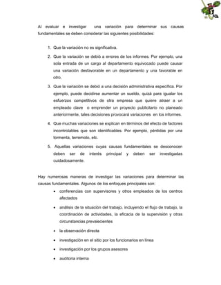 Al evaluar e investigar

una variación para determinar sus causas

fundamentales se deben considerar las siguientes posibilidades:

1. Que la variación no es significativa.
2. Que la variación se debió a errores de los informes. Por ejemplo, una
sola entrada de un cargo al departamento equivocado puede causar
una variación desfavorable en un departamento y una favorable en
otro.
3. Que la variación se debió a una decisión administrativa específica. Por
ejemplo, puede decidirse aumentar un sueldo, quizá para igualar los
esfuerzos competitivos de otra empresa que quiere atraer a un
empleado clave

o emprender un proyecto publicitario no planeado

anteriormente, tales decisiones provocará variaciones en los informes.
4. Que muchas variaciones se explican en términos del efecto de factores
incontrolables que son identificables. Por ejemplo, pérdidas por una
tormenta, terremoto, etc.
5. Aquellas variaciones cuyas causas fundamentales se desconocen
deben

ser

de

interés

principal

y

deben

ser

investigadas

cuidadosamente.

Hay numerosas maneras de investigar las variaciones para determinar las
causas fundamentales. Algunos de los enfoques principales son:
 conferencias con supervisores y otros empleados de los centros
afectados
 análisis de la situación del trabajo, incluyendo el flujo de trabajo, la
coordinación de actividades, la eficacia de la supervisión y otras
circunstancias prevalecientes
 la observación directa
 investigación en el sitio por los funcionarios en línea
 investigación por los grupos asesores
 auditoria interna

 