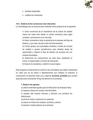  estudios especiales
 análisis de variaciones

14.5. Análisis de las variaciones más relevantes
La metodología que se propone para implantar dicho programa es la siguiente:
1. Crear conciencia de la importancia de la cultura de calidad
(hacer las cosas bien desde un primer momento) para lograr
competir y permanecer en el mercado.
2. Hacer consciente a todo el personal de la escasez del flujo de
efectivo y, por ende, del alto costo de financiamiento.
3. Formar grupos con actividades similares a través de círculos
de calidad o grupos sociotécnicos para detectar áreas de
oportunidad y mejorar el flujo de efectivo de acuerdo con sus
propias actividades.
4. Determinar los compromisos de cada área, señalando el
monto, el responsable y la fecha de evaluación.
5. Evaluar los resultados y redefinir nuevos logros.

Este programa fundamental se centra en las actividades que deben implantarse
en cada una de las áreas o departamentos que integran la empresa. A
continuación se describe cada una y algunas acciones prototipo que pueden
aplicarse para incrementar el flujo de efectivo en la empresa
1. Reducir los egresos
a) utilizar materiales iguales para la fabricación de diversas líneas
b) negociar precios de compra más favorables
c) aceptar sólo buenos artículos y devolver con prontitud los
defectuosos
d) eliminar líneas o productos sin potencial
e) reducir el número de modelos, tamaños y colores
f) mantener niveles óptimos de inventarios

 