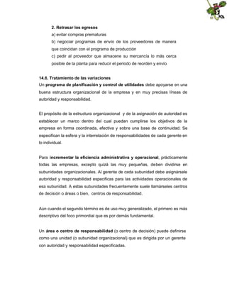 2. Retrasar los egresos
a) evitar compras prematuras
b) negociar programas de envío de los proveedores de manera
que coincidan con el programa de producción
c) pedir al proveedor que almacene su mercancía lo más cerca
posible de la planta para reducir el periodo de reorden y envío
14.6. Tratamiento de las variaciones
Un programa de planificación y control de utilidades debe apoyarse en una
buena estructura organizacional de la empresa y en muy precisas líneas de
autoridad y responsabilidad.

El propósito de la estructura organizacional y de la asignación de autoridad es
establecer un marco dentro del cual puedan cumplirse los objetivos de la
empresa en forma coordinada, efectiva y sobre una base de continuidad. Se
especifican la esfera y la interrelación de responsabilidades de cada gerente en
lo individual.
Para incrementar la eficiencia administrativa y operacional, prácticamente
todas las empresas, excepto quizá las muy pequeñas, deben dividirse en
subunidades organizacionales. Al gerente de cada subunidad debe asignársele
autoridad y responsabilidad especificas para las actividades operacionales de
esa subunidad. A estas subunidades frecuentemente suele llamárseles centros
de decisión o áreas o bien, centros de responsabilidad.

Aún cuando el segundo término es de uso muy generalizado, el primero es más
descriptivo del foco primordial que es por demás fundamental.

Un área o centro de responsabilidad (o centro de decisión) puede definirse
como una unidad (o subunidad organizacional) que es dirigida por un gerente
con autoridad y responsabilidad especificadas.

 