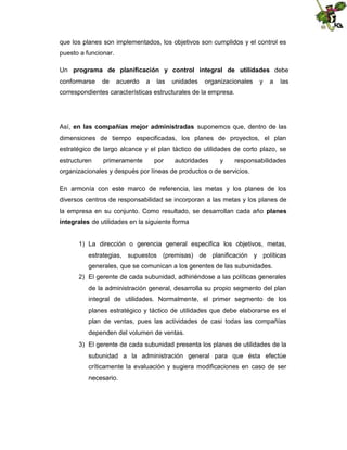 que los planes son implementados, los objetivos son cumplidos y el control es
puesto a funcionar.
Un programa de planificación y control integral de utilidades debe
conformarse

de

acuerdo

a

las

unidades

organizacionales

y

a

las

correspondientes características estructurales de la empresa.

Así, en las compañías mejor administradas suponemos que, dentro de las
dimensiones de tiempo especificadas, los planes de proyectos, el plan
estratégico de largo alcance y el plan táctico de utilidades de corto plazo, se
estructuren

primeramente

por

autoridades

y

responsabilidades

organizacionales y después por líneas de productos o de servicios.
En armonía con este marco de referencia, las metas y los planes de los
diversos centros de responsabilidad se incorporan a las metas y los planes de
la empresa en su conjunto. Como resultado, se desarrollan cada año planes
integrales de utilidades en la siguiente forma

1) La dirección o gerencia general especifica los objetivos, metas,
estrategias, supuestos (premisas) de planificación y políticas
generales, que se comunican a los gerentes de las subunidades.
2) El gerente de cada subunidad, adhiriéndose a las políticas generales
de la administración general, desarrolla su propio segmento del plan
integral de utilidades. Normalmente, el primer segmento de los
planes estratégico y táctico de utilidades que debe elaborarse es el
plan de ventas, pues las actividades de casi todas las compañías
dependen del volumen de ventas.
3) El gerente de cada subunidad presenta los planes de utilidades de la
subunidad a la administración general para que ésta efectúe
críticamente la evaluación y sugiera modificaciones en caso de ser
necesario.

 