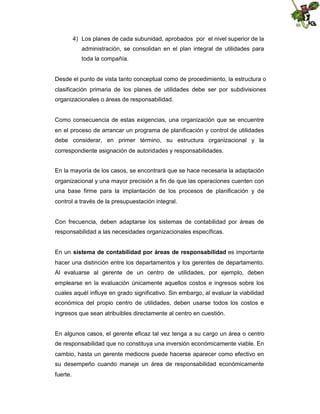 4) Los planes de cada subunidad, aprobados por el nivel superior de la
administración, se consolidan en el plan integral de utilidades para
toda la compañía.

Desde el punto de vista tanto conceptual como de procedimiento, la estructura o
clasificación primaria de los planes de utilidades debe ser por subdivisiones
organizacionales o áreas de responsabilidad.

Como consecuencia de estas exigencias, una organización que se encuentre
en el proceso de arrancar un programa de planificación y control de utilidades
debe considerar, en primer término, su estructura organizacional y la
correspondiente asignación de autoridades y responsabilidades.
En la mayoría de los casos, se encontrará que se hace necesaria la adaptación
organizacional y una mayor precisión a fin de que las operaciones cuenten con
una base firme para la implantación de los procesos de planificación y de
control a través de la presupuestación integral.

Con frecuencia, deben adaptarse los sistemas de contabilidad por áreas de
responsabilidad a las necesidades organizacionales específicas.
En un sistema de contabilidad por áreas de responsabilidad es importante
hacer una distinción entre los departamentos y los gerentes de departamento.
Al evaluarse al gerente de un centro de utilidades, por ejemplo, deben
emplearse en la evaluación únicamente aquellos costos e ingresos sobre los
cuales aquél influye en grado significativo. Sin embargo, al evaluar la viabilidad
económica del propio centro de utilidades, deben usarse todos los costos e
ingresos que sean atribuibles directamente al centro en cuestión.

En algunos casos, el gerente eficaz tal vez tenga a su cargo un área o centro
de responsabilidad que no constituya una inversión económicamente viable. En
cambio, hasta un gerente mediocre puede hacerse aparecer como efectivo en
su desempeño cuando maneje un área de responsabilidad económicamente
fuerte.

 