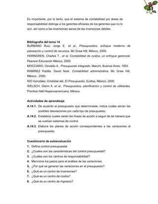 Es importante, por lo tanto, que el sistema de contabilidad por áreas de
responsabilidad distinga a los gerentes eficaces de los gerentes que no lo
son, así como a las inversiones sanas de las inversiones débiles.

Bibliografía del tema 14
BURBANO Ruiz, Jorge E. et al., Presupuestos, enfoque moderno de
planeación y control de recursos, Mc Graw Hill, México, 2000.
HORNGREN, Charles T., et al, Contabilidad de costos, un enfoque gerencial,
Pearson Educación México, 2002.
MOCCIARO, Osvaldo A., Presupuesto integrado, Macchi, Buenos Aires, 1993.
RAMÍREZ Padilla, David Noel, Contabilidad administrativa, Mc Graw Hill,
México, 2000.
RÍO González, Cristóbal del, El Presupuesto, Ecafsa, México, 2000.
WELSCH, Glenn A. et al., Presupuestos, planificación y control de utilidades,
Prentice Hall Hispanoamericana, México.
Actividades de aprendizaje
A.14.1. De acuerdo al presupuesto que determinaste, indica cuales serían las
posibles desviaciones por cada tipo de presupuesto.
A.14.2. Establece cuales serán las líneas de acción a seguir de tal manera que
se vuelvan sistemas de control.
A.14.3. Elabora los planes de acción correspondientes a las variaciones al
presupuesto.
Cuestionario de autoevaluación
1. Defina control presupuestal.
2. ¿Cuales son las características del control presupuestal?
3. ¿Cuáles son los centros de responsabilidad?
4. Mencione los pasos para el análisis de las variaciones.
5. ¿Por qué se generan las variaciones en el presupuesto?
6. ¿Qué es un centro de inversiones?
7. ¿Qué es un centro de costos?
8. ¿Qué es un centro de ingresos?

 