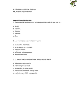 9. ¿Qué es un centro de utilidades?
10. ¿Qué es un plan integral?

Examen de autoevaluación
1. Cuando se dan las variaciones del presupuesto se habla de que éste es:
a. rígido.
b. estático.
c. flexible.
d. variable.
e. fijo.

2. Las medidas del desempeño sirven para:
a. evaluar las diferencias.
b. crear sanciones y castigos.
c. detectar errores.
d. eficiencia del presupuesto.
e. medida de control.

3. La diferencia entre el histórico y el presupuesto se llama:
a. desviación presupuestal.
b. variación presupuestal.
c. diferencias en presupuesto.
d. desviación controlable presupuestal.
e. variación controlable presupuestal.

 