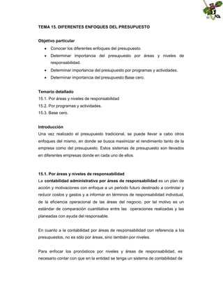 TEMA 15. DIFERENTES ENFOQUES DEL PRESUPUESTO
Objetivo particular
 Conocer los diferentes enfoques del presupuesto.
 Determinar importancia del presupuesto por áreas y niveles de
responsabilidad.
 Determinar importancia del presupuesto por programas y actividades.
 Determinar importancia del presupuesto Base cero.
Temario detallado
15.1. Por áreas y niveles de responsabilidad
15.2. Por programas y actividades.
15.3. Base cero.
Introducción
Una vez realizado el presupuesto tradicional, se puede llevar a cabo otros
enfoques del mismo, en donde se busca maximizar el rendimiento tanto de la
empresa como del presupuesto. Estos sistemas de presupuesto son llevados
en diferentes empresas donde en cada uno de ellos.

15.1. Por áreas y niveles de responsabilidad
La contabilidad administrativa por áreas de responsabilidad es un plan de
acción y motivaciones con enfoque a un periodo futuro destinado a controlar y
reducir costos y gastos y a informar en términos de responsabilidad individual,
de la eficiencia operacional de las áreas del negocio, por tal motivo es un
estándar de comparación cuantitativa entre las operaciones realizadas y las
planeadas con ayuda del responsable.

En cuanto a la contabilidad por áreas de responsabilidad con referencia a los
presupuestos, no es sólo por áreas, sino también por niveles.

Para enfocar los pronósticos por niveles y áreas de responsabilidad, es
necesario contar con que en la entidad se tenga un sistema de contabilidad de

 