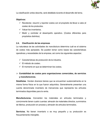 La clasificación antes descrita, será detallada durante el desarrollo del tema.
Objetivos:
 Recolectar, resumir y reportar costos con el propósito de llevar a cabo el
costeo de los productos.
 Valuar los inventarios.
 Medir y controlar el desempeño operativo. (Costos diferentes para
propósitos distintos).
2.4.

Clasificación de las empresas

La naturaleza de las actividades de manufactura determina cuál es el sistema
de costos más apropiado. Se pueden tomar como bases las características
operativas y necesidades de la empresa, así como los siguientes aspectos:
 Características de producción de la industria.
 El método de costeo.
 El momento en que se determinan los costos.
 Contabilidad de costos para organizaciones comerciales, de servicios
y manufactureras.
Detallistas. Venden diversos bienes que se encuentran sustancialmente en la
misma forma física en la que fueron adquiridos. Generalmente presentan una
cuenta denominada inventario de mercancías que representa los artículos
terminados disponibles para la venta.
Manufactureras. Convierten los materiales en artículos terminados y
comúnmente tienen cuatro cuentas: almacén de materiales directos, suministros
de fábrica, producción en proceso y almacén de artículos terminados.
Servicios. No tienen inventario o es muy pequeño y su producción es
frecuentemente intangible.

 