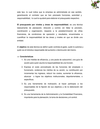 este tipo, lo cual indica que la empresa es administrada en ese sentido,
garantizando el contralor que se han precisado funciones, autoridad y
responsabilidad, lo cual le ayudará para elaborar el presupuesto respectivo.
El presupuesto por niveles y áreas de responsabilidad, es una técnica
básicamente de planeación, dirección y control, sin faltar la previsión,
coordinación y organización, respecto a la predeterminación de cifras
financieras, de condiciones de operación y resultados, encaminados a
cuantificar la responsabilidad de las áreas y niveles en que se divide una
entidad.
El objetivo de esta técnica es definir quién controla el gasto, quién lo autoriza y
quién es el individuo responsable del aumento o disminución del mismo.
 Características
1. Es una medida de eficiencia, y una pauta de autocontrol, una guía de
acción para quien asume la responsabilidad de una función.
2. Expresa el costo pronosticado de las funciones del empleado o
funcionario, evidencia los méritos de su acción, su contribución por
incrementar los ingresos, reducir los costos, aumentar la eficiencia,
alcanzar

o lograr los objetivos institucionales, departamentales, o

específicos.
3. Es una herramienta de motivación, al hacer partícipes a los
responsables de la fijación de sus objetivos y de la elaboración del
presupuesto.
4. Es una herramienta de la Administración y la Contabilidad Financiera,
importante para la planeación, la toma de decisiones y el control.

 