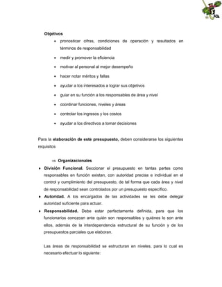 Objetivos
 pronosticar cifras, condiciones de operación y resultados en
términos de responsabilidad
 medir y promover la eficiencia
 motivar al personal al mejor desempeño
 hacer notar méritos y fallas
 ayudar a los interesados a lograr sus objetivos
 guiar en su función a los responsables de área y nivel
 coordinar funciones, niveles y áreas
 controlar los ingresos y los costos
 ayudar a los directivos a tomar decisiones

Para la elaboración de este presupuesto, deben considerarse los siguientes
requisitos
 Organizacionales
 División Funcional. Seccionar el presupuesto en tantas partes como
responsables en función existan, con autoridad precisa e individual en el
control y cumplimiento del presupuesto, de tal forma que cada área y nivel
de responsabilidad sean controlados por un presupuesto específico.
 Autoridad. A los encargados de las actividades se les debe delegar
autoridad suficiente para actuar.
 Responsabilidad. Debe estar perfectamente definida, para que los
funcionarios conozcan ante quién son responsables y quiénes lo son ante
ellos, además de la interdependencia estructural de su función y de los
presupuestos parciales que elaboran.

Las áreas de responsabilidad se estructuran en niveles, para lo cual es
necesario efectuar lo siguiente:

 
