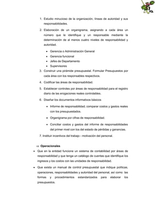 1. Estudio minucioso de la organización, líneas de autoridad y sus
responsabilidades.
2. Elaboración de un organigrama, asignando a cada área un
número que le identifique y un responsable mediante la
determinación de al menos cuatro niveles de responsabilidad y
autoridad.
 Gerencia o Administración General
 Gerencia funcional
 Jefes de Departamento
 Supervisores
3. Construir una pirámide presupuestal. Formular Presupuestos por
cada área con los responsables respectivos.
4. Codificar las áreas de responsabilidad.
5. Establecer controles por áreas de responsabilidad para el registro
diario de las erogaciones reales controlables.
6. Diseñar los documentos informativos básicos
 Informe de responsabilidad; comparar costos y gastos reales
con los presupuestados.
 Organigrama por cifras de responsabilidad.
 Conciliar costos y gastos del informe de responsabilidades
del primer nivel con los del estado de pérdidas y ganancias.
7. Instituir incentivos del trabajo - motivación del personal.
 Operacionales
 Que en la entidad funcione un sistema de contabilidad por áreas de
responsabilidad y que tenga un catálogo de cuentas que identifique los
ingresos y los costos con las unidades de responsabilidad.
 Que exista un manual de control presupuestal que indique políticas,
operaciones, responsabilidades y autoridad del personal, así como las
formas

y

procedimientos

presupuestos.

estandarizados

para

elaborar

los

 