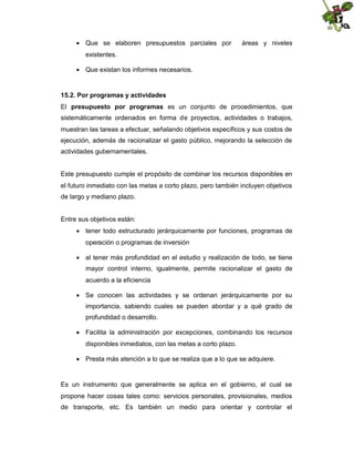  Que se elaboren presupuestos parciales por

áreas y niveles

existentes.
 Que existan los informes necesarios.

15.2. Por programas y actividades
El presupuesto por programas es un conjunto de procedimientos, que
sistemáticamente ordenados en forma de proyectos, actividades o trabajos,
muestran las tareas a efectuar, señalando objetivos específicos y sus costos de
ejecución, además de racionalizar el gasto público, mejorando la selección de
actividades gubernamentales.

Este presupuesto cumple el propósito de combinar los recursos disponibles en
el futuro inmediato con las metas a corto plazo, pero también incluyen objetivos
de largo y mediano plazo.

Entre sus objetivos están:
 tener todo estructurado jerárquicamente por funciones, programas de
operación o programas de inversión
 al tener más profundidad en el estudio y realización de todo, se tiene
mayor control interno, igualmente, permite racionalizar el gasto de
acuerdo a la eficiencia
 Se conocen las actividades y se ordenan jerárquicamente por su
importancia, sabiendo cuales se pueden abordar y a qué grado de
profundidad o desarrollo.
 Facilita la administración por excepciones, combinando los recursos
disponibles inmediatos, con las metas a corto plazo.
 Presta más atención a lo que se realiza que a lo que se adquiere.

Es un instrumento que generalmente se aplica en el gobierno, el cual se
propone hacer cosas tales como: servicios personales, provisionales, medios
de transporte, etc. Es también un medio para orientar y controlar el

 