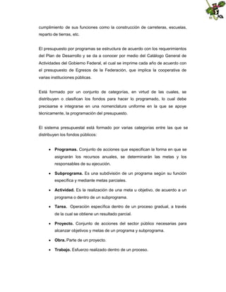 cumplimiento de sus funciones como la construcción de carreteras, escuelas,
reparto de tierras, etc.

El presupuesto por programas se estructura de acuerdo con los requerimientos
del Plan de Desarrollo y se da a conocer por medio del Catálogo General de
Actividades del Gobierno Federal, el cual se imprime cada año de acuerdo con
el presupuesto de Egresos de la Federación, que implica la cooperativa de
varias instituciones públicas.

Está formado por un conjunto de categorías, en virtud de las cuales, se
distribuyen o clasifican los fondos para hacer lo programado, lo cual debe
precisarse e integrarse en una nomenclatura uniforme en la que se apoye
técnicamente, la programación del presupuesto.

El sistema presupuestal está formado por varias categorías entre las que se
distribuyen los fondos públicos:
 Programas. Conjunto de acciones que especifican la forma en que se
asignarán los recursos anuales, se determinarán las metas y los
responsables de su ejecución.
 Subprograma. Es una subdivisión de un programa según su función
específica y mediante metas parciales.
 Actividad. Es la realización de una meta u objetivo, de acuerdo a un
programa o dentro de un subprograma.
 Tarea. Operación específica dentro de un proceso gradual, a través
de la cual se obtiene un resultado parcial.
 Proyecto. Conjunto de acciones del sector público necesarias para
alcanzar objetivos y metas de un programa y subprograma.
 Obra. Parte de un proyecto.
 Trabajo. Esfuerzo realizado dentro de un proceso.

 